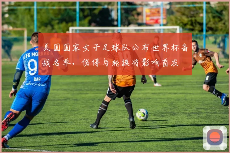 美国国家女子足球队公布世界杯备战名单，伤停与轮换将影响首发