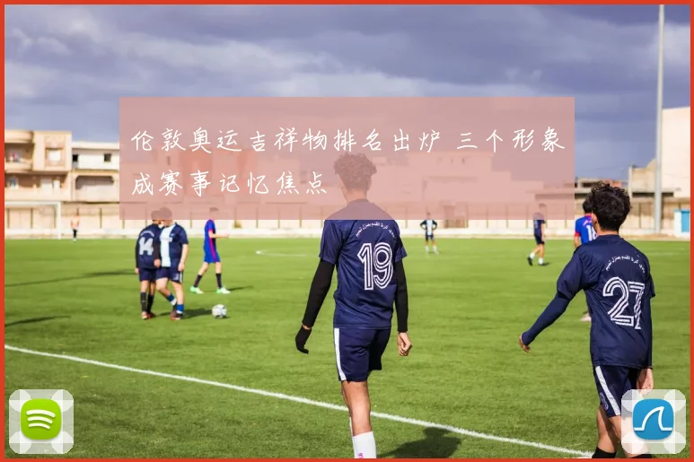 伦敦奥运吉祥物排名出炉 三个形象成赛事记忆焦点