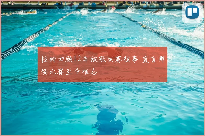拉姆回顾12年欧冠决赛往事 直言那场比赛至今难忘