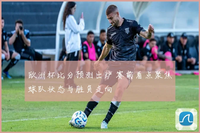 欧洲杯比分预测出炉 赛前看点聚焦球队状态与胜负走向