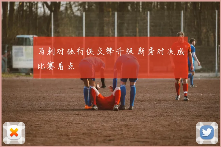 马刺对独行侠交锋升级 新秀对决成比赛看点