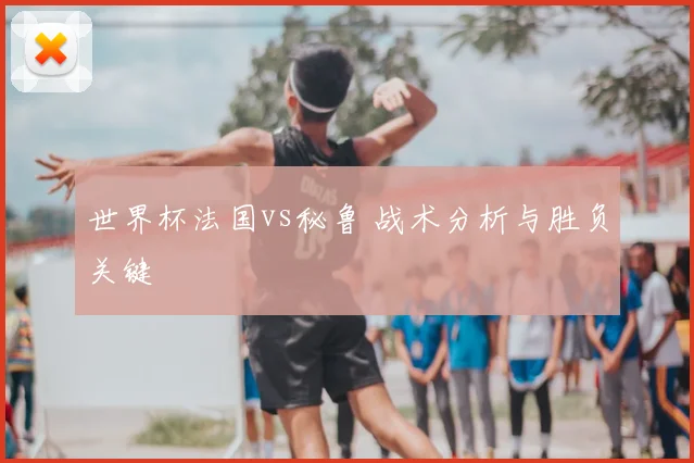 世界杯法国vs秘鲁 战术分析与胜负关键