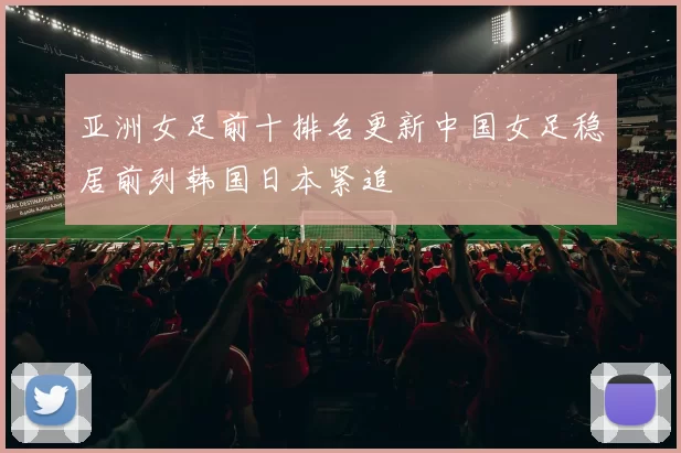 亚洲女足前十排名更新中国女足稳居前列韩国日本紧追