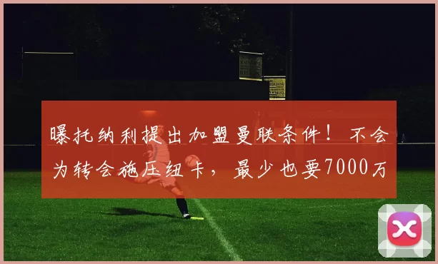 曝托纳利提出加盟曼联条件！不会为转会施压纽卡，最少也要7000万