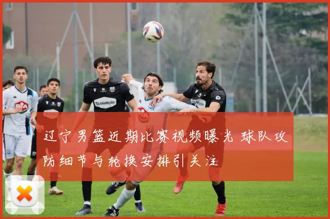 辽宁男篮近期比赛视频曝光 球队攻防细节与轮换安排引关注