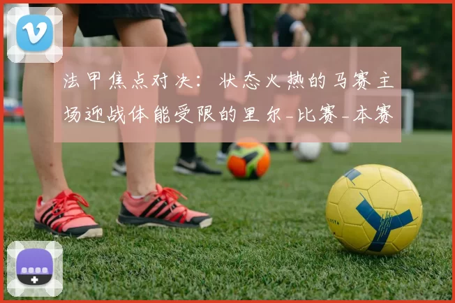 法甲焦点对决：状态火热的马赛主场迎战体能受限的里尔_比赛_本赛季_客场