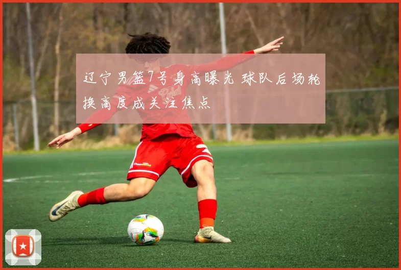 辽宁男篮7号身高曝光 球队后场轮换高度成关注焦点