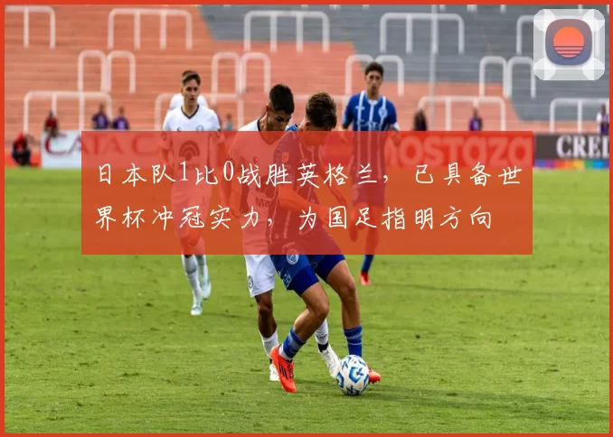 日本队1比0战胜英格兰，已具备世界杯冲冠实力，为国足指明方向