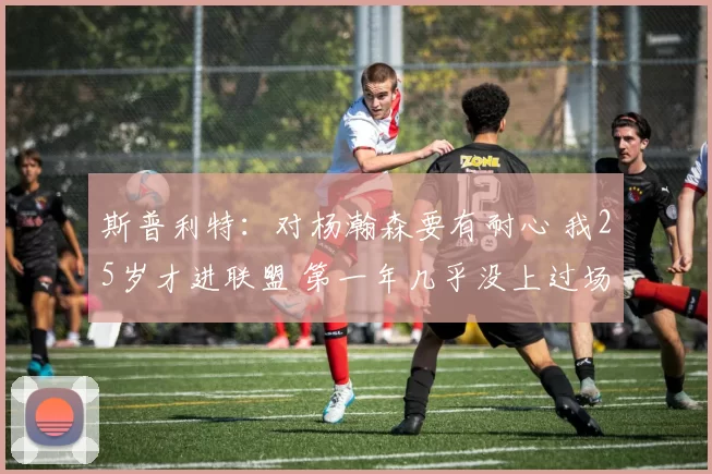 斯普利特：对杨瀚森要有耐心 我25岁才进联盟 第一年几乎没上过场