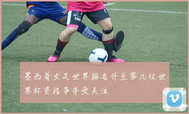 墨西哥女足世界排名升至第几位世界杯资格争夺受关注