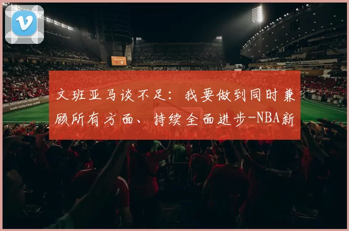 文班亚马谈不足：我要做到同时兼顾所有方面、持续全面进步-NBA新闻