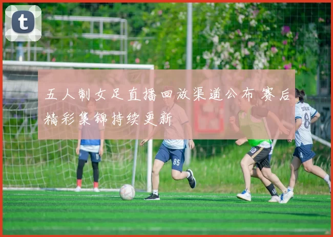 五人制女足直播回放渠道公布 赛后精彩集锦持续更新