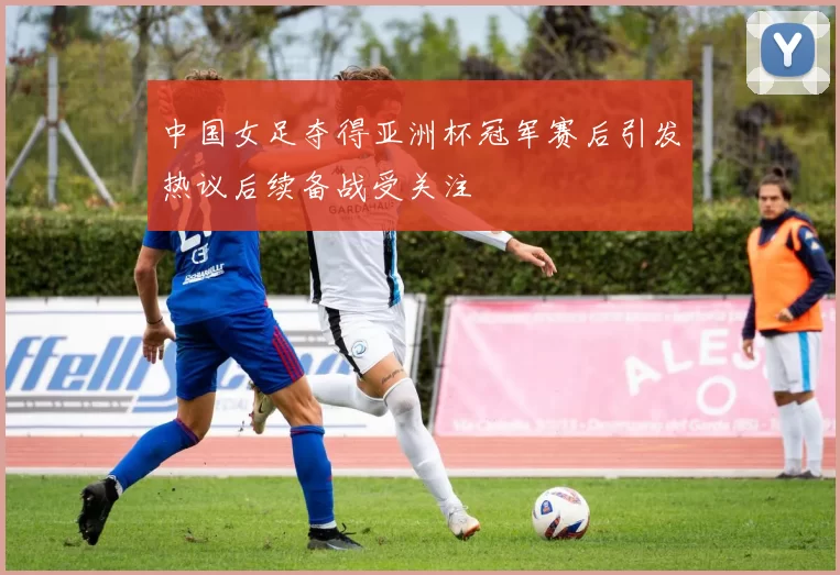 中国女足夺得亚洲杯冠军赛后引发热议后续备战受关注